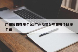 广州疫情在哪个区/广州疫情分布在哪个区哪个镇