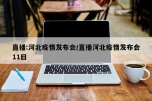 直播:河北疫情发布会/直播河北疫情发布会11日