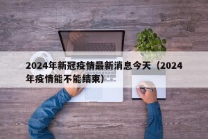 2024年新冠疫情最新消息今天（2024年疫情能不能结束）