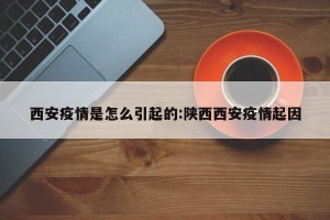 西安疫情是怎么引起的:陕西西安疫情起因